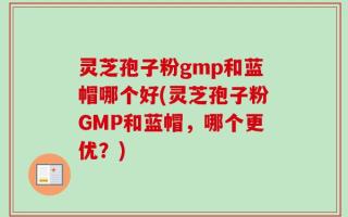 灵芝孢子粉gmp和蓝帽哪个好(灵芝孢子粉GMP和蓝帽，哪个更优？)