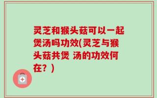 灵芝和猴头菇可以一起煲汤吗功效(灵芝与猴头菇共煲 汤的功效何在？)
