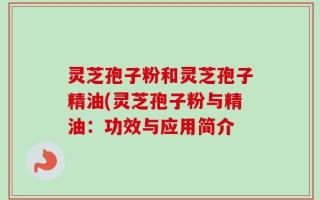 灵芝孢子粉和灵芝孢子精油(灵芝孢子粉与精油：功效与应用简介