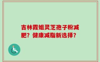 吉林霞姐灵芝孢子粉减肥？健康减脂新选择？