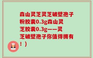 森山灵芝灵芝破壁孢子粉胶囊0.3g森山灵芝胶囊0.3g——灵芝破壁孢子你值得拥有！)
