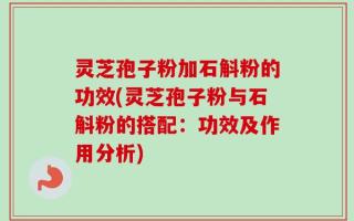 灵芝孢子粉加石斛粉的功效(灵芝孢子粉与石斛粉的搭配：功效及作用分析)