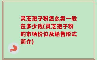 灵芝孢子粉怎么卖一般在多少钱(灵芝孢子粉的市场价位及销售形式简介)
