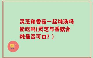 灵芝和香菇一起炖汤吗能吃吗(灵芝与香菇合炖是否可口？)
