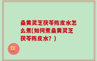 桑黄灵芝茯苓陈皮水怎么煮(如何煮桑黄灵芝茯苓陈皮水？)