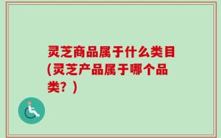 灵芝商品属于什么类目(灵芝产品属于哪个品类？)