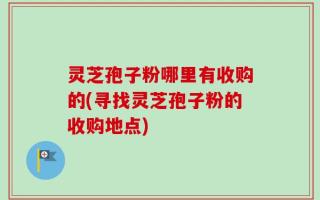 灵芝孢子粉哪里有收购的(寻找灵芝孢子粉的收购地点)