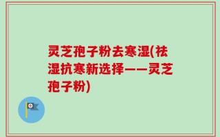 灵芝孢子粉去寒湿(祛湿抗寒新选择——灵芝孢子粉)