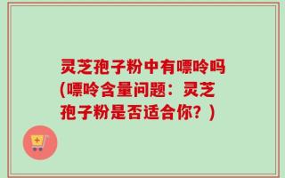 灵芝孢子粉中有嘌呤吗(嘌呤含量问题：灵芝孢子粉是否适合你？)