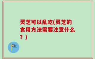 灵芝可以乱吃(灵芝的食用方法需要注意什么？)