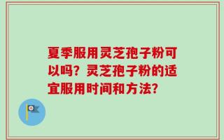 夏季服用灵芝孢子粉可以吗？灵芝孢子粉的适宜服用时间和方法？