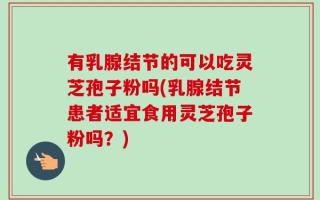 有乳腺结节的可以吃灵芝孢子粉吗(乳腺结节患者适宜食用灵芝孢子粉吗？)