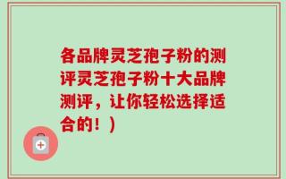 各品牌灵芝孢子粉的测评灵芝孢子粉十大品牌测评，让你轻松选择适合的！)