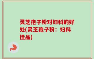 灵芝孢子粉对妇科的好处(灵芝孢子粉：妇科佳品)