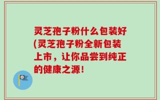 灵芝孢子粉什么包装好(灵芝孢子粉全新包装上市，让你品尝到纯正的健康之源！