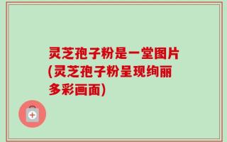 灵芝孢子粉是一堂图片(灵芝孢子粉呈现绚丽多彩画面)