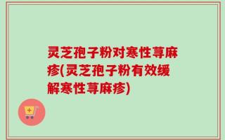 灵芝孢子粉对寒性荨麻疹(灵芝孢子粉有效缓解寒性荨麻疹)