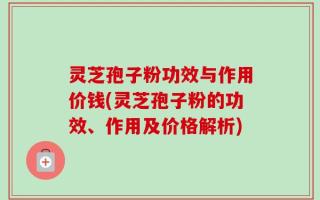 灵芝孢子粉功效与作用价钱(灵芝孢子粉的功效、作用及价格解析)