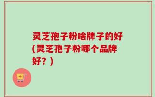 灵芝孢子粉啥牌子的好(灵芝孢子粉哪个品牌好？)