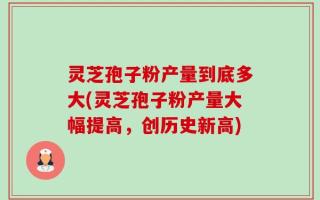 灵芝孢子粉产量到底多大(灵芝孢子粉产量大幅提高，创历史新高)