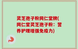 灵芝孢子粉同仁堂牌(同仁堂灵芝孢子粉：营养护理增强免疫力)