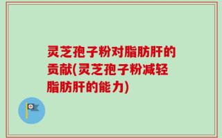 灵芝孢子粉对脂肪肝的贡献(灵芝孢子粉减轻脂肪肝的能力)