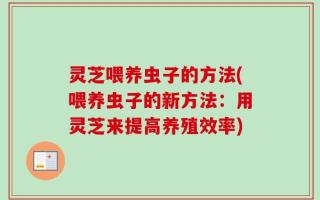 灵芝喂养虫子的方法(喂养虫子的新方法：用灵芝来提高养殖效率)