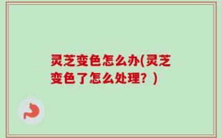 灵芝变色怎么办(灵芝变色了怎么处理？)