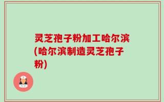 灵芝孢子粉加工哈尔滨(哈尔滨制造灵芝孢子粉)