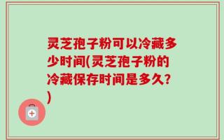 灵芝孢子粉可以冷藏多少时间(灵芝孢子粉的冷藏保存时间是多久？)