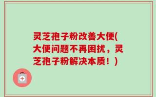 灵芝孢子粉改善大便(大便问题不再困扰，灵芝孢子粉解决本质！)