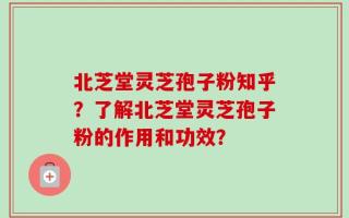 北芝堂灵芝孢子粉知乎？了解北芝堂灵芝孢子粉的作用和功效？