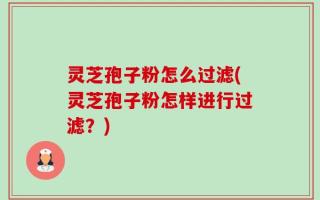 灵芝孢子粉怎么过滤(灵芝孢子粉怎样进行过滤？)