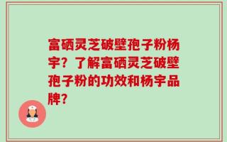 富硒灵芝破壁孢子粉杨宇？了解富硒灵芝破壁孢子粉的功效和杨宇品牌？