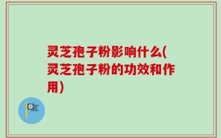 灵芝孢子粉影响什么(灵芝孢子粉的功效和作用)