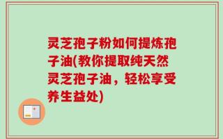 灵芝孢子粉如何提炼孢子油(教你提取纯天然灵芝孢子油，轻松享受养生益处)