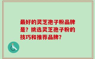 最好的灵芝孢子粉品牌是？挑选灵芝孢子粉的技巧和推荐品牌？
