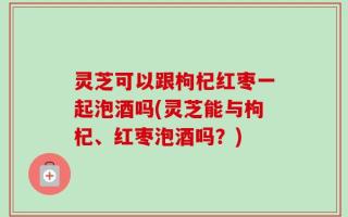 灵芝可以跟枸杞红枣一起泡酒吗(灵芝能与枸杞、红枣泡酒吗？)