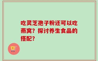 吃灵芝孢子粉还可以吃燕窝？探讨养生食品的搭配？