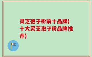 灵芝孢子粉前十品牌(十大灵芝孢子粉品牌推荐)
