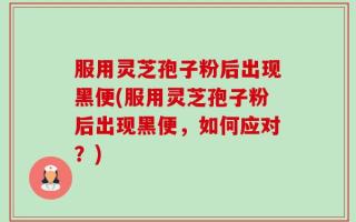 服用灵芝孢子粉后出现黑便(服用灵芝孢子粉后出现黑便，如何应对？)