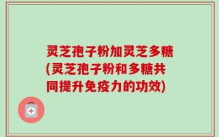 灵芝孢子粉加灵芝多糖(灵芝孢子粉和多糖共同提升免疫力的功效)