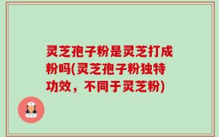 灵芝孢子粉是灵芝打成粉吗(灵芝孢子粉独特功效，不同于灵芝粉)
