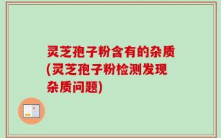 灵芝孢子粉含有的杂质(灵芝孢子粉检测发现杂质问题)