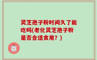 灵芝孢子粉时间久了能吃吗(老化灵芝孢子粉是否合适食用？)