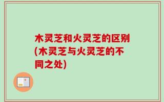 木灵芝和火灵芝的区别(木灵芝与火灵芝的不同之处)