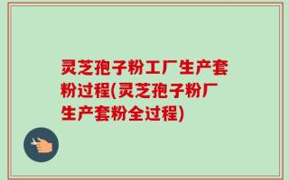 灵芝孢子粉工厂生产套粉过程(灵芝孢子粉厂生产套粉全过程)