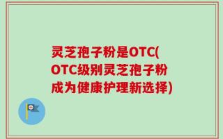 灵芝孢子粉是OTC(OTC级别灵芝孢子粉成为健康护理新选择)