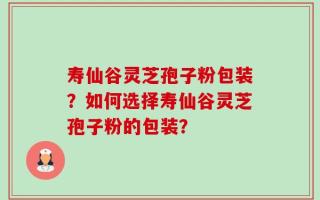 寿仙谷灵芝孢子粉包装？如何选择寿仙谷灵芝孢子粉的包装？