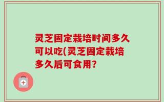 灵芝固定栽培时间多久可以吃(灵芝固定栽培多久后可食用？